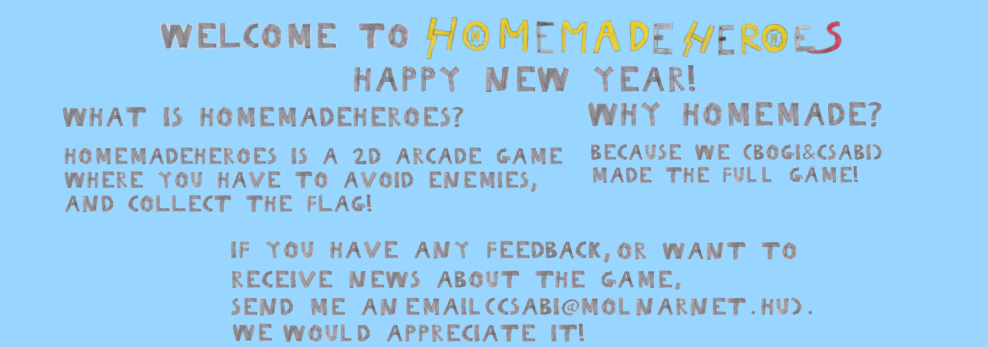 WELCOME TO HOMEMDEHEROES What is HomemadeHeroes? HomemadeHeores is a 2D arcade game, where you have to avoid enemies, and collect the flag! Why Homemade? Because we (Bogi&Csabi) made the full game! If you have any feedback, or want to receive news about the game, send me an email(csabi@molnarnet.hu). We would appreciate it!